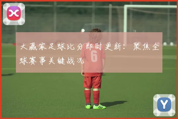 大赢家足球比分即时更新：聚焦全球赛事关键战况