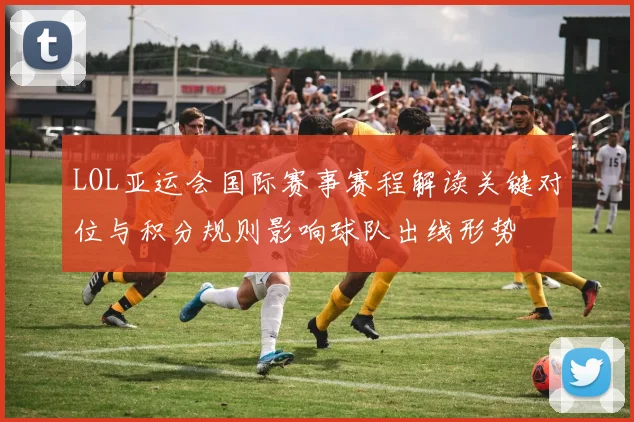LOL亚运会国际赛事赛程解读关键对位与积分规则影响球队出线形势