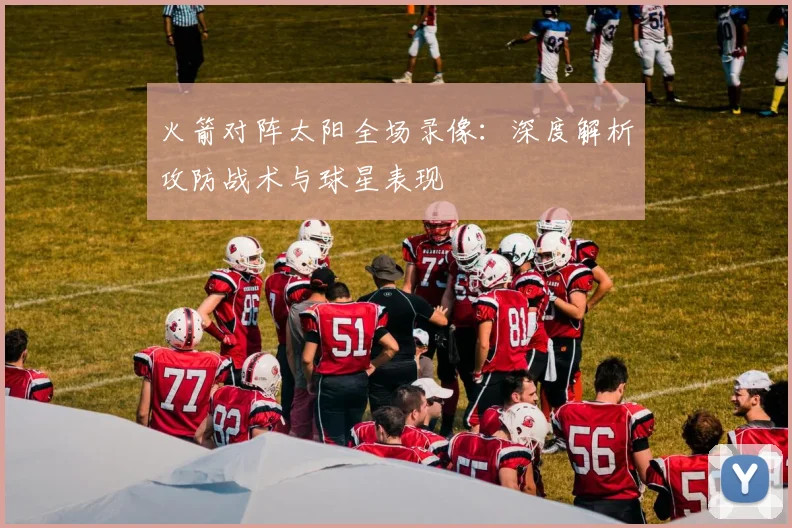 火箭对阵太阳全场录像：深度解析攻防战术与球星表现