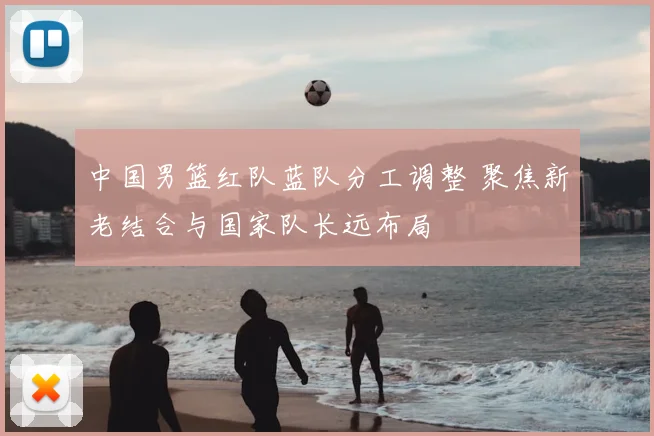 中国男篮红队蓝队分工调整 聚焦新老结合与国家队长远布局