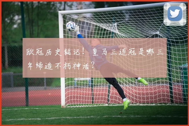 欧冠历史铭记！皇马三连冠是哪三年缔造不朽神话？
