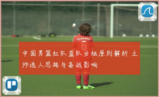 中国男篮红队蓝队分组原则解析 主帅选人思路与备战影响
