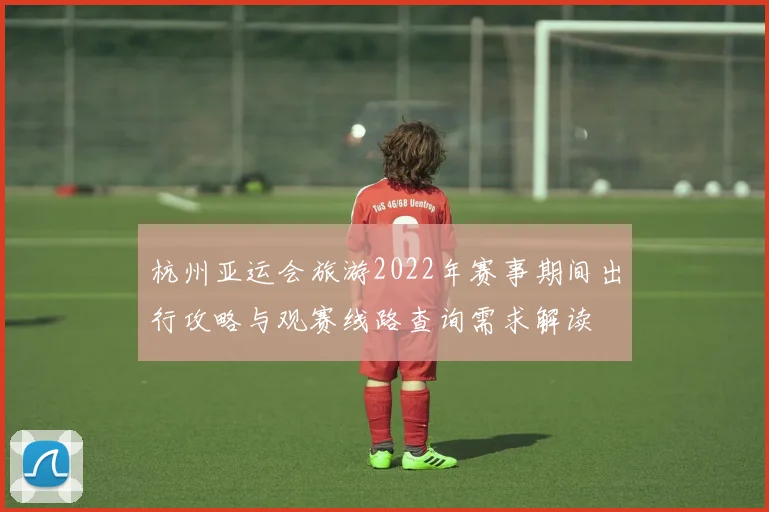 杭州亚运会旅游2022年赛事期间出行攻略与观赛线路查询需求解读