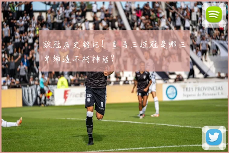 欧冠历史铭记！皇马三连冠是哪三年缔造不朽神话？