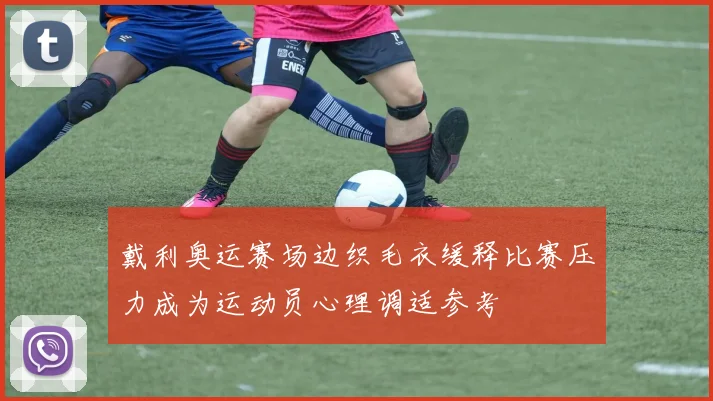 戴利奥运赛场边织毛衣缓释比赛压力成为运动员心理调适参考