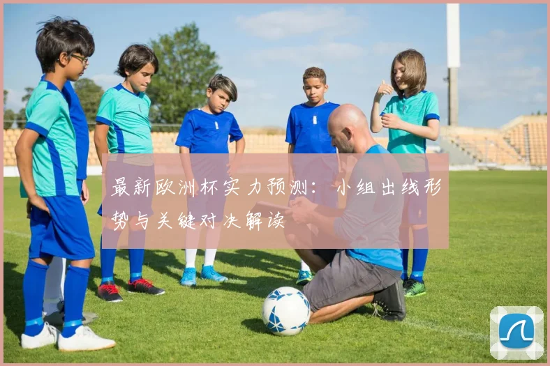 最新欧洲杯实力预测：小组出线形势与关键对决解读