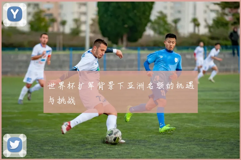 世界杯扩军背景下亚洲名额的机遇与挑战