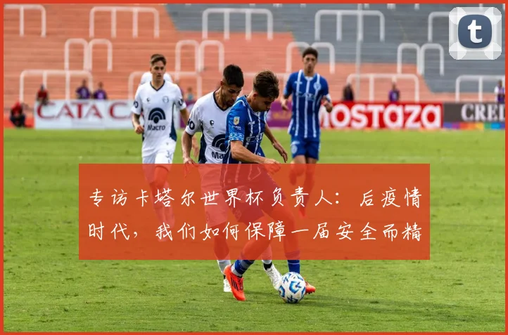 专访卡塔尔世界杯负责人：后疫情时代，我们如何保障一届安全而精彩的大赛？