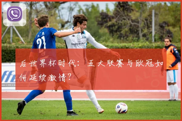 后世界杯时代：五大联赛与欧冠如何延续激情？