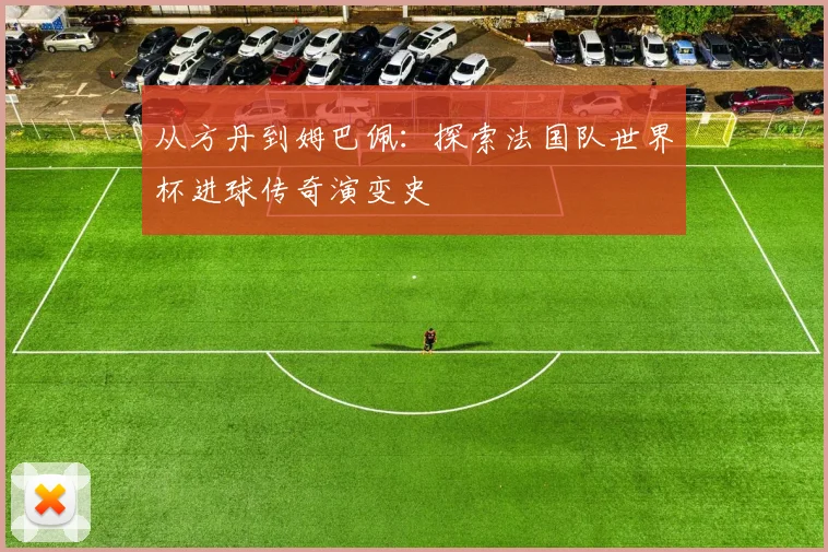 从方丹到姆巴佩：探索法国队世界杯进球传奇演变史