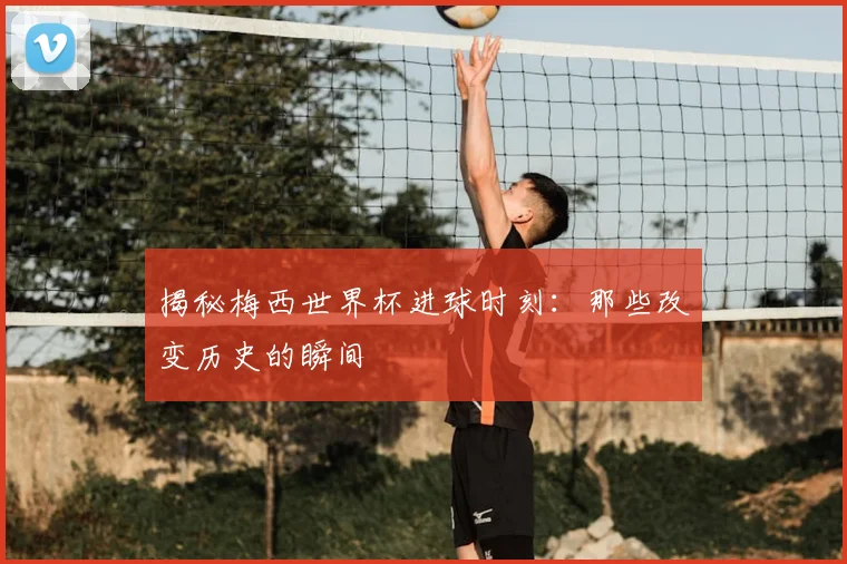 揭秘梅西世界杯进球时刻：那些改变历史的瞬间