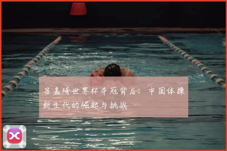 吕嘉琦世界杯夺冠背后：中国体操新生代的崛起与挑战