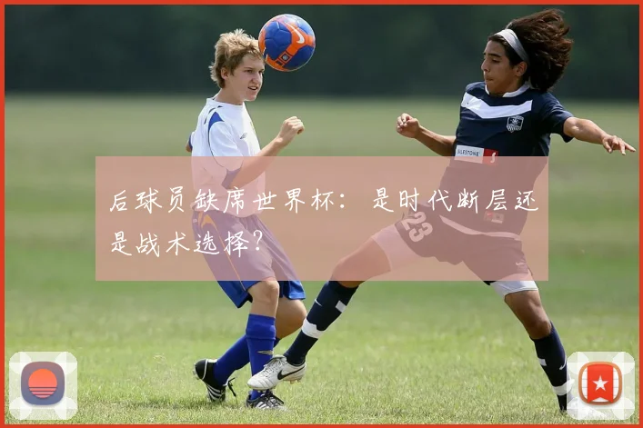 后球员缺席世界杯：是时代断层还是战术选择？