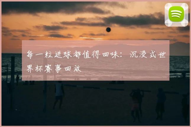 每一粒进球都值得回味:沉浸式世界杯赛事回放