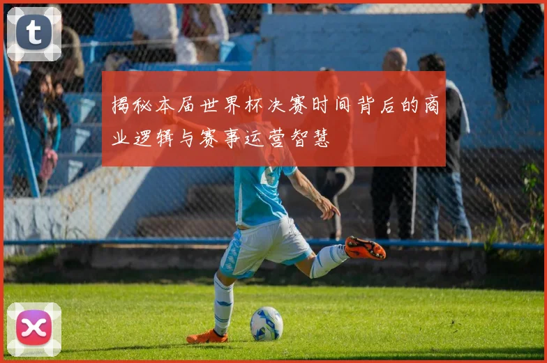 揭秘本届世界杯决赛时间背后的商业逻辑与赛事运营智慧