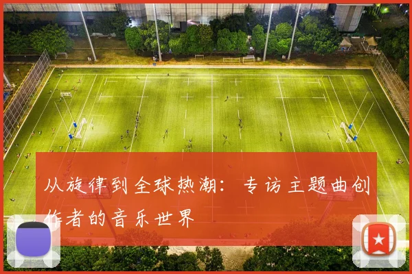 从旋律到全球热潮：专访主题曲创作者的音乐世界