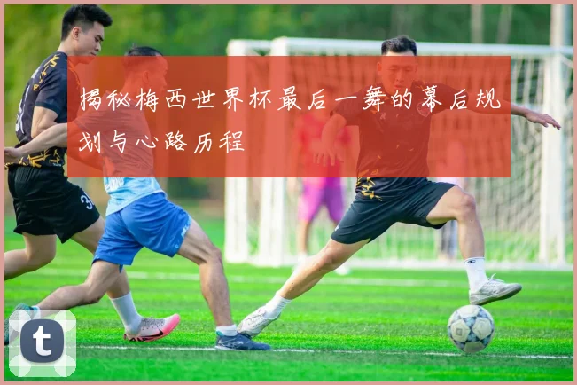 揭秘梅西世界杯最后一舞的幕后规划与心路历程